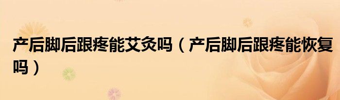 產(chǎn)后腳后跟疼能艾灸嗎（產(chǎn)后腳后跟疼能恢復嗎）