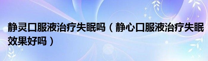 靜靈口服液治療失眠嗎（靜心口服液治療失眠效果好嗎）