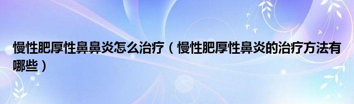 慢性肥厚性鼻鼻炎怎么治療（慢性肥厚性鼻炎的治療方法有哪些）