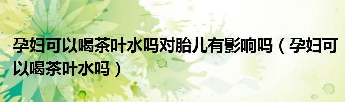 孕婦可以喝茶葉水嗎對胎兒有影響嗎（孕婦可以喝茶葉水嗎）