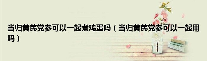 當歸黃芪黨參可以一起煮雞蛋嗎（當歸黃芪黨參可以一起用嗎）