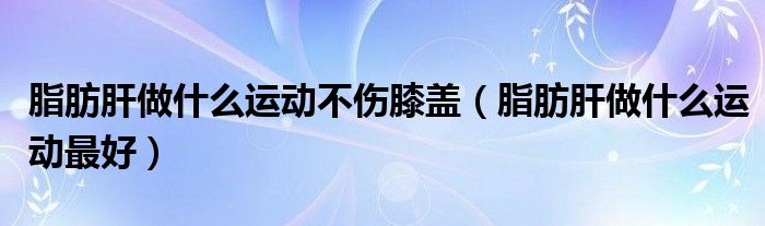 脂肪肝做什么運(yùn)動(dòng)不傷膝蓋（脂肪肝做什么運(yùn)動(dòng)最好）