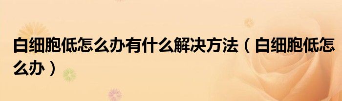 白細(xì)胞低怎么辦有什么解決方法（白細(xì)胞低怎么辦）