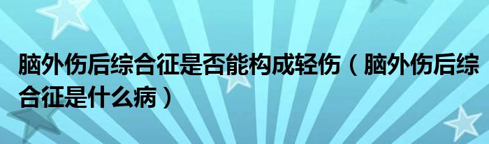腦外傷后綜合征是否能構(gòu)成輕傷（腦外傷后綜合征是什么病）