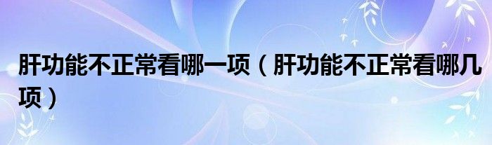 肝功能不正?？茨囊豁?xiàng)（肝功能不正常看哪幾項(xiàng)）