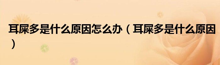 耳屎多是什么原因怎么辦（耳屎多是什么原因）
