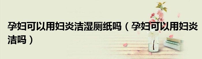 孕婦可以用婦炎潔濕廁紙嗎（孕婦可以用婦炎潔嗎）