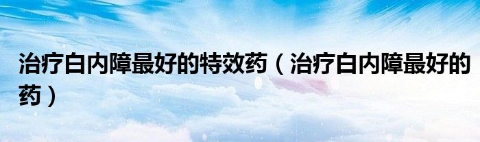 治療白內(nèi)障最好的特效藥（治療白內(nèi)障最好的藥）