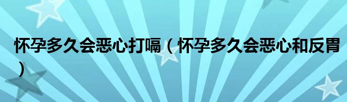 懷孕多久會(huì)惡心打嗝（懷孕多久會(huì)惡心和反胃）