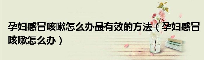 孕婦感冒咳嗽怎么辦最有效的方法（孕婦感冒咳嗽怎么辦）