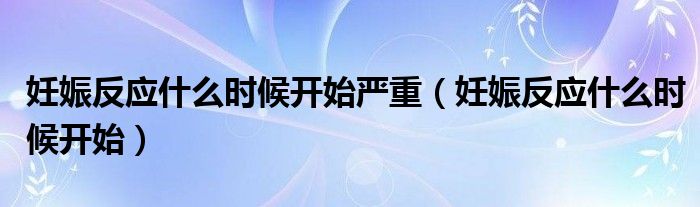 妊娠反應(yīng)什么時(shí)候開始嚴(yán)重（妊娠反應(yīng)什么時(shí)候開始）