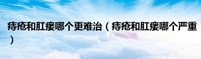 痔瘡和肛瘺哪個(gè)更難治（痔瘡和肛瘺哪個(gè)嚴(yán)重）