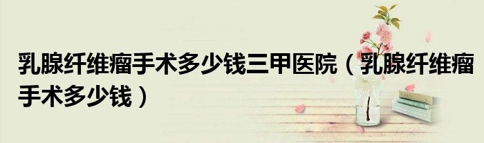 乳腺纖維瘤手術(shù)多少錢三甲醫(yī)院（乳腺纖維瘤手術(shù)多少錢）