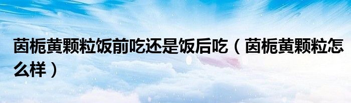 茵梔黃顆粒飯前吃還是飯后吃（茵梔黃顆粒怎么樣）
