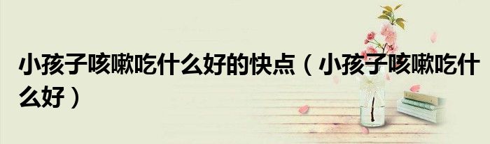 小孩子咳嗽吃什么好的快點（小孩子咳嗽吃什么好）