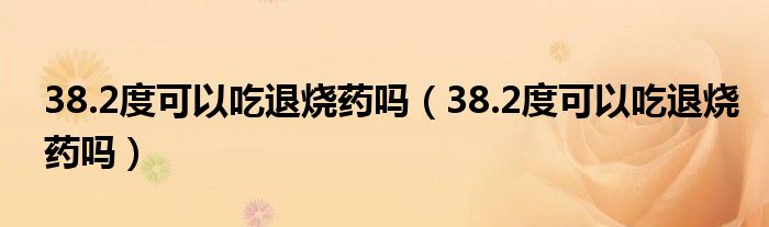 38.2度可以吃退燒藥嗎（38.2度可以吃退燒藥嗎）