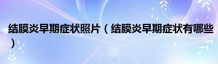 結(jié)膜炎早期癥狀照片（結(jié)膜炎早期癥狀有哪些）