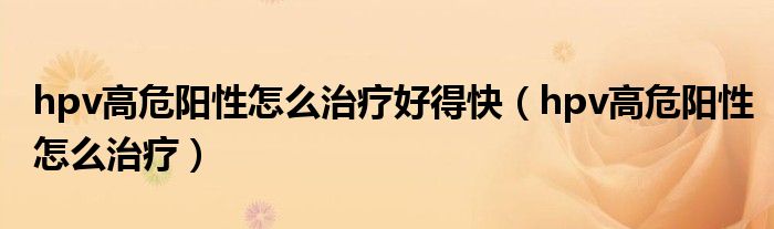 hpv高危陽(yáng)性怎么治療好得快（hpv高危陽(yáng)性怎么治療）