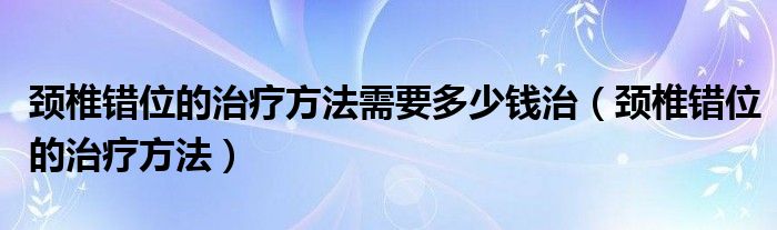 頸椎錯位的治療方法需要多少錢治（頸椎錯位的治療方法）