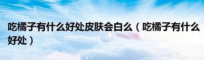 吃橘子有什么好處皮膚會(huì)白么（吃橘子有什么好處）
