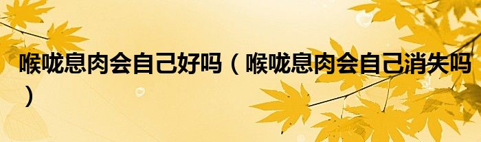 喉嚨息肉會(huì)自己好嗎（喉嚨息肉會(huì)自己消失嗎）