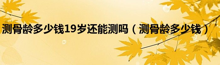 測骨齡多少錢19歲還能測嗎（測骨齡多少錢）
