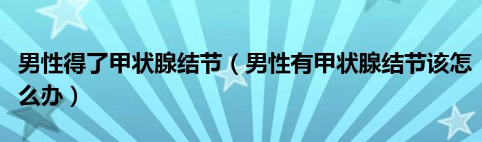 男性得了甲狀腺結(jié)節(jié)（男性有甲狀腺結(jié)節(jié)該怎么辦）