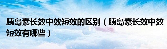 胰島素長效中效短效的區(qū)別（胰島素長效中效短效有哪些）