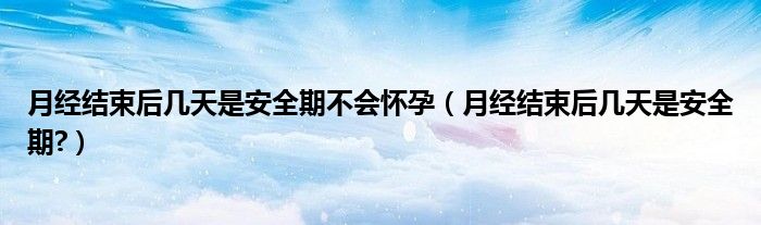 月經(jīng)結(jié)束后幾天是安全期不會(huì)懷孕（月經(jīng)結(jié)束后幾天是安全期?）