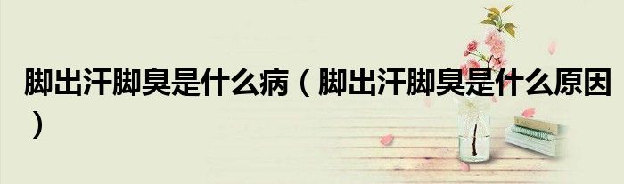 腳出汗腳臭是什么?。_出汗腳臭是什么原因）