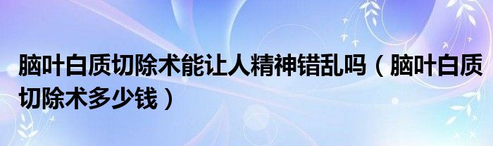 腦葉白質(zhì)切除術(shù)能讓人精神錯(cuò)亂嗎（腦葉白質(zhì)切除術(shù)多少錢(qián)）