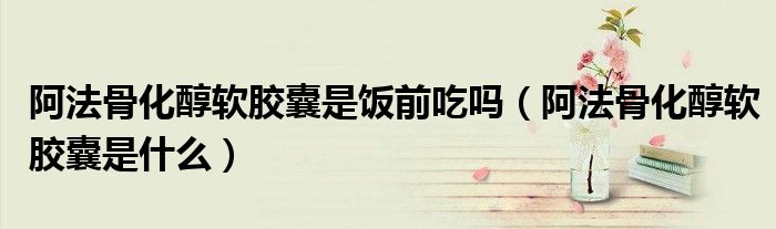 阿法骨化醇軟膠囊是飯前吃嗎（阿法骨化醇軟膠囊是什么）
