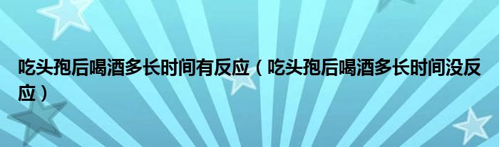 吃頭孢后喝酒多長時間有反應(yīng)（吃頭孢后喝酒多長時間沒反應(yīng)）