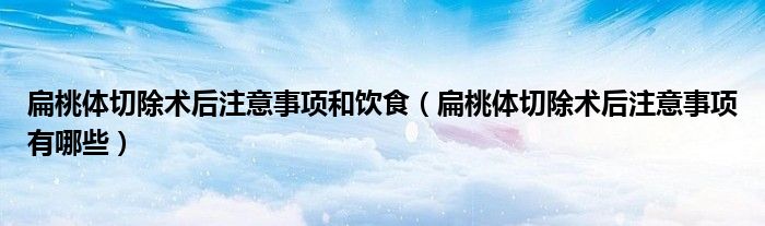 扁桃體切除術(shù)后注意事項和飲食（扁桃體切除術(shù)后注意事項有哪些）