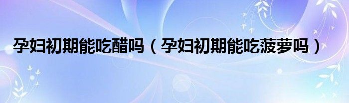 孕婦初期能吃醋嗎（孕婦初期能吃菠蘿嗎）