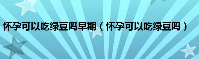懷孕可以吃綠豆嗎早期（懷孕可以吃綠豆嗎）