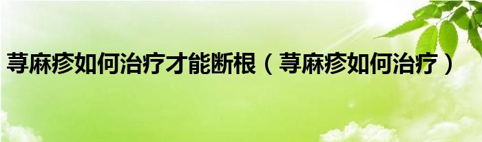 蕁麻疹如何治療才能斷根（蕁麻疹如何治療）