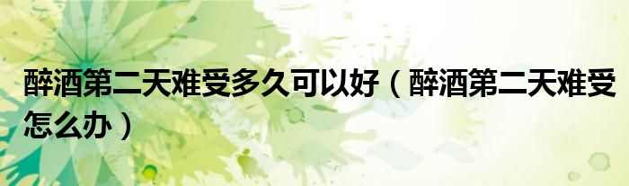 醉酒第二天難受多久可以好（醉酒第二天難受怎么辦）