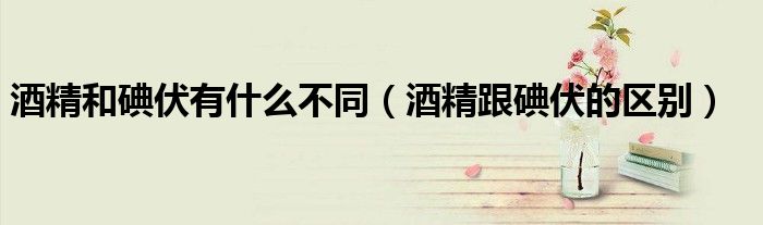 酒精和碘伏有什么不同（酒精跟碘伏的區(qū)別）