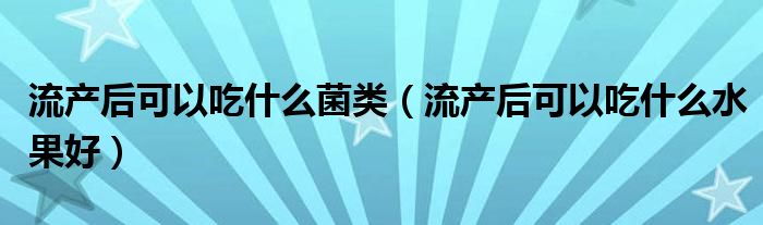 流產(chǎn)后可以吃什么菌類（流產(chǎn)后可以吃什么水果好）