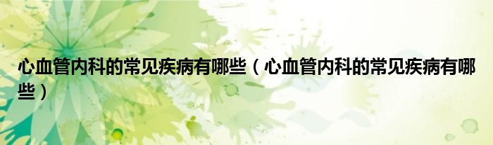 心血管內科的常見疾病有哪些（心血管內科的常見疾病有哪些）