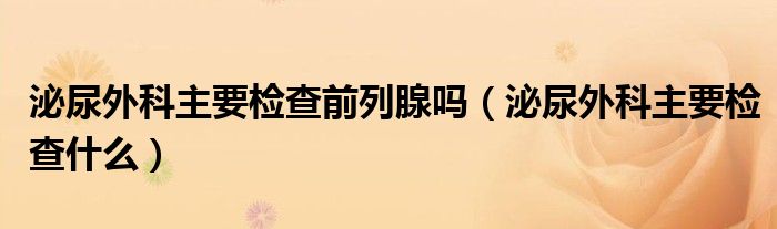 泌尿外科主要檢查前列腺嗎（泌尿外科主要檢查什么）