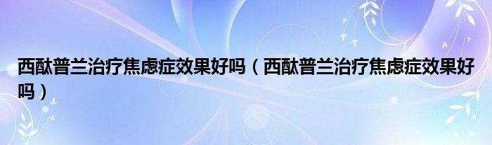 西酞普蘭治療焦慮癥效果好嗎（西酞普蘭治療焦慮癥效果好嗎）