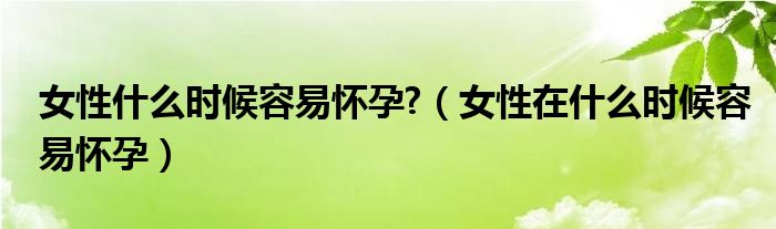 女性什么時(shí)候容易懷孕?（女性在什么時(shí)候容易懷孕）
