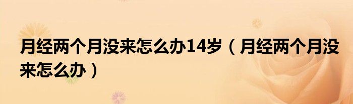 月經(jīng)兩個月沒來怎么辦14歲（月經(jīng)兩個月沒來怎么辦）