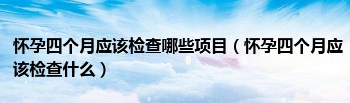 懷孕四個(gè)月應(yīng)該檢查哪些項(xiàng)目（懷孕四個(gè)月應(yīng)該檢查什么）