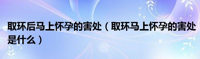 取環(huán)后馬上懷孕的害處（取環(huán)馬上懷孕的害處是什么）