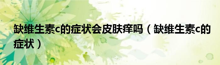 缺維生素c的癥狀會(huì)皮膚癢嗎（缺維生素c的癥狀）