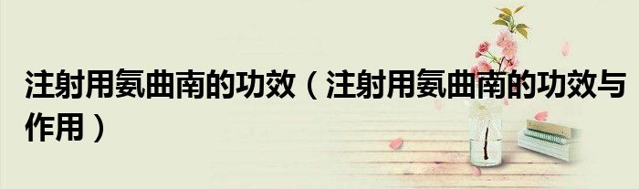 注射用氨曲南的功效（注射用氨曲南的功效與作用）