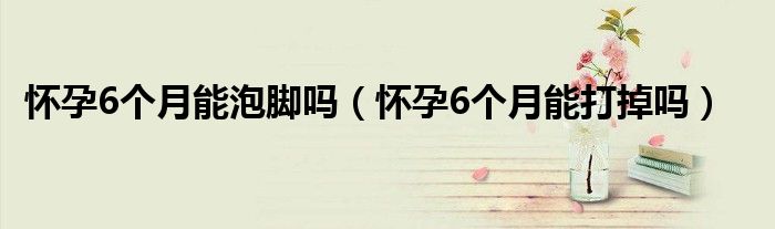 懷孕6個月能泡腳嗎（懷孕6個月能打掉嗎）